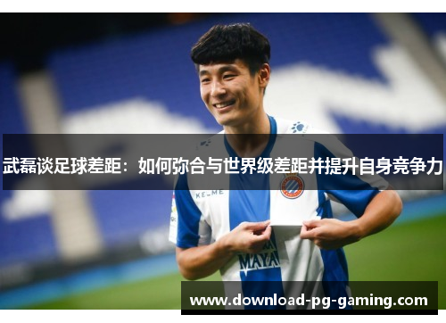 武磊谈足球差距：如何弥合与世界级差距并提升自身竞争力