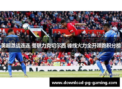英超激战连连 曼联力克切尔西 锋线火力全开领跑积分榜