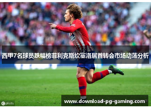 西甲7名球员跌幅榜菲利克斯坎塞洛居首转会市场动荡分析
