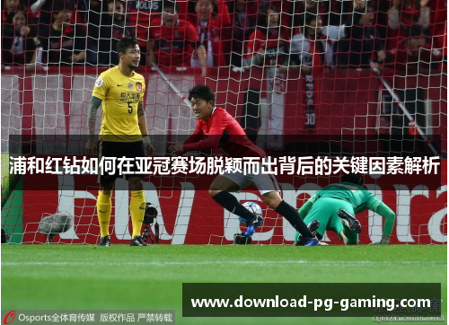 浦和红钻如何在亚冠赛场脱颖而出背后的关键因素解析