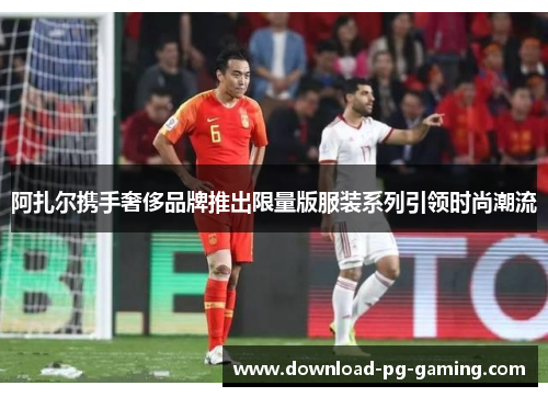 阿扎尔携手奢侈品牌推出限量版服装系列引领时尚潮流