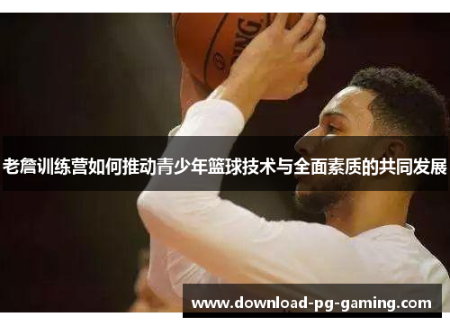 老詹训练营如何推动青少年篮球技术与全面素质的共同发展