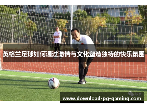 英格兰足球如何通过激情与文化塑造独特的快乐氛围