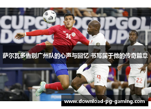 萨尔瓦多告别广州队的心声与回忆 书写属于他的传奇篇章