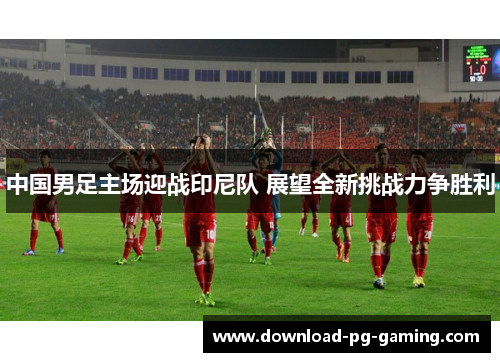 中国男足主场迎战印尼队 展望全新挑战力争胜利